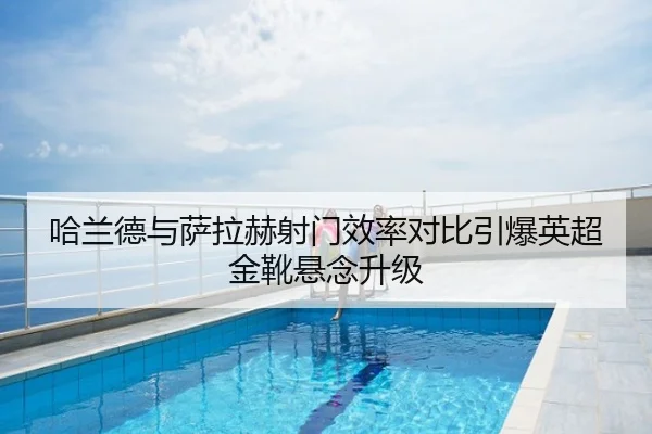 哈兰德与萨拉赫射门效率对比引爆英超金靴悬念升级