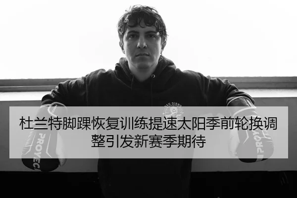 杜兰特脚踝恢复训练提速太阳季前轮换调整引发新赛季期待